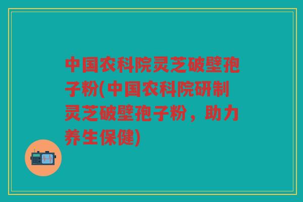 中国农科院灵芝破壁孢子粉(中国农科院研制灵芝破壁孢子粉，助力养生保健)