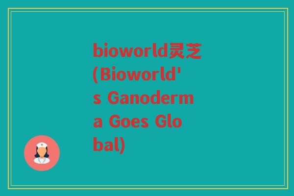 bioworld灵芝(Bioworld's Ganoderma Goes Global)