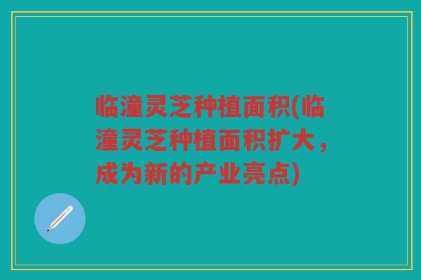 临潼灵芝种植面积(临潼灵芝种植面积扩大，成为新的产业亮点)
