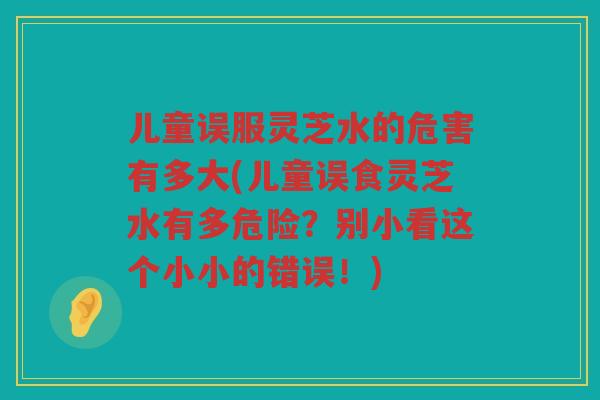 儿童误服灵芝水的危害有多大(儿童误食灵芝水有多危险？别小看这个小小的错误！)