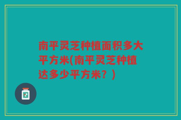 南平灵芝种植面积多大平方米(南平灵芝种植达多少平方米？)