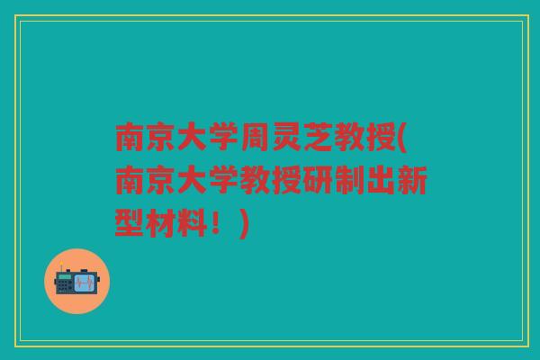 南京大学周灵芝教授(南京大学教授研制出新型材料！)