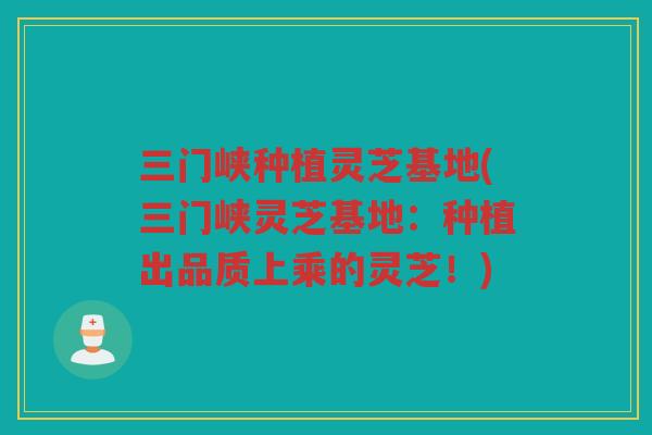 三门峡种植灵芝基地(三门峡灵芝基地：种植出品质上乘的灵芝！)