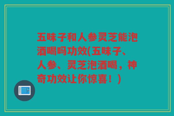 五味子和人参灵芝能泡酒喝吗功效(五味子、人参、灵芝泡酒喝,神奇功效让你惊喜!) 五味子和人参灵芝能泡酒喝吗功效(五味子、人参、灵芝泡酒喝,神奇功效让你惊喜!)