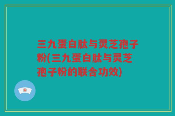 三九蛋白肽与灵芝孢子粉(三九蛋白肽与灵芝孢子粉的联合功效) 三九蛋白肽与灵芝孢子粉(三九蛋白肽与灵芝孢子粉的联合功效)