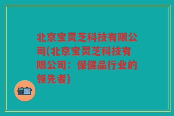 北京宝灵芝科技有限公司(北京宝灵芝科技有限公司:保健品行业的领先者) 北京宝灵芝科技有限公司(北京宝灵芝科技有限公司:保健品行业的领先者)