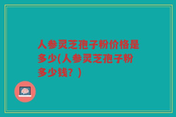 人参灵芝孢子粉价格是多少(人参灵芝孢子粉多少钱？)