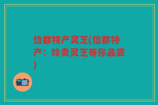 信都特产灵芝(信都特产:珍贵灵芝等你品尝) 信都特产灵芝(信都特产:珍贵灵芝等你品尝)