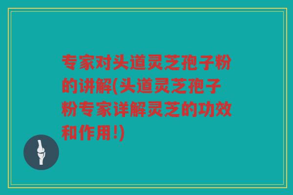 专家对头道灵芝孢子粉的讲解(头道灵芝孢子粉专家详解灵芝的功效和作用!)