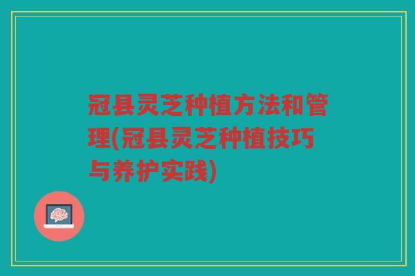 冠县灵芝种植方法和管理(冠县灵芝种植技巧与养护实践)