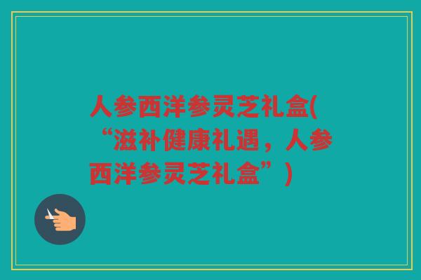 人参西洋参灵芝礼盒(“滋补健康礼遇，人参西洋参灵芝礼盒”)