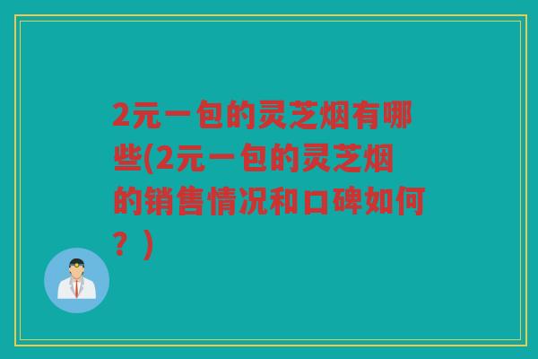 2元一包的灵芝烟有哪些(2元一包的灵芝烟的销售情况和口碑如何?) 2元一包的灵芝烟有哪些(2元一包的灵芝烟的销售情况和口碑如何?)