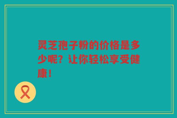 灵芝孢子粉的价格是多少呢？让你轻松享受健康！