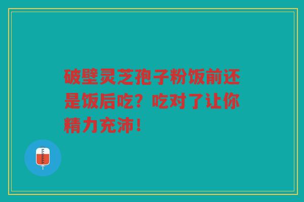 破壁灵芝孢子粉饭前还是饭后吃？吃对了让你精力充沛！