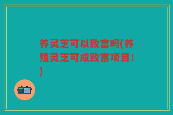 养灵芝可以致富吗(养殖灵芝可成致富项目！)