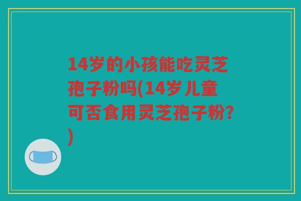14岁的小孩能吃灵芝孢子粉吗(14岁儿童可否食用灵芝孢子粉?) 14岁的小孩能吃灵芝孢子粉吗(14岁儿童可否食用灵芝孢子粉?)