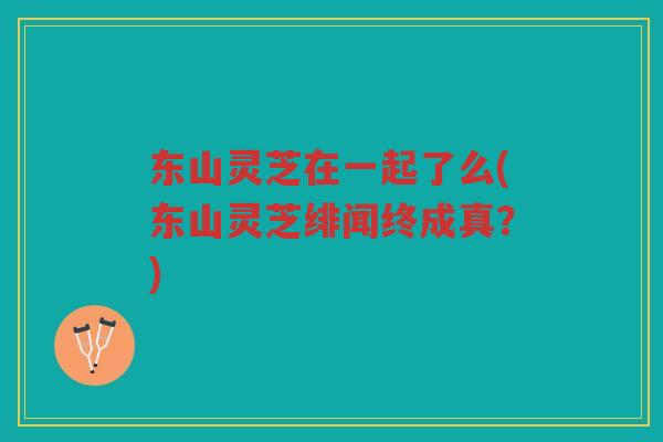 东山灵芝在一起了么(东山灵芝绯闻终成真?) 东山灵芝在一起了么(东山灵芝绯闻终成真?)