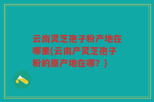 云南灵芝孢子粉产地在哪里(云南产灵芝孢子粉的原产地在哪?) 云南灵芝孢子粉产地在哪里(云南产灵芝孢子粉的原产地在哪?)