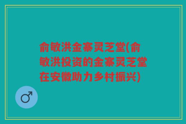 俞敏洪金寨灵芝堂(俞敏洪投资的金寨灵芝堂在安徽助力乡村振兴)