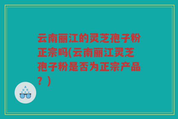 云南丽江的灵芝孢子粉正宗吗(云南丽江灵芝孢子粉是否为正宗产品？)