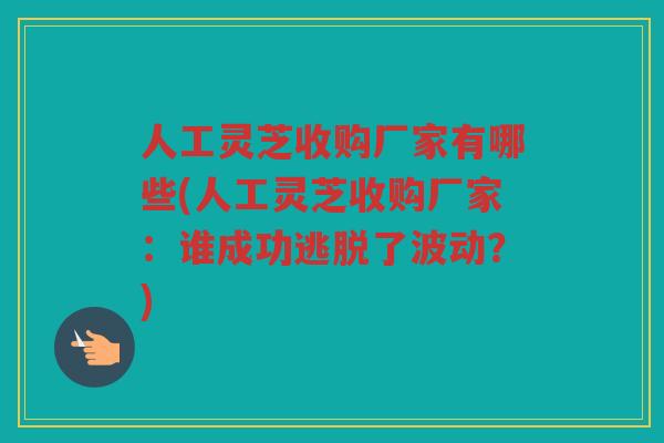 人工灵芝收购厂家有哪些(人工灵芝收购厂家：谁成功逃脱了波动？)