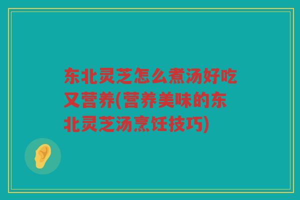 东北灵芝怎么煮汤好吃又营养(营养美味的东北灵芝汤烹饪技巧)
