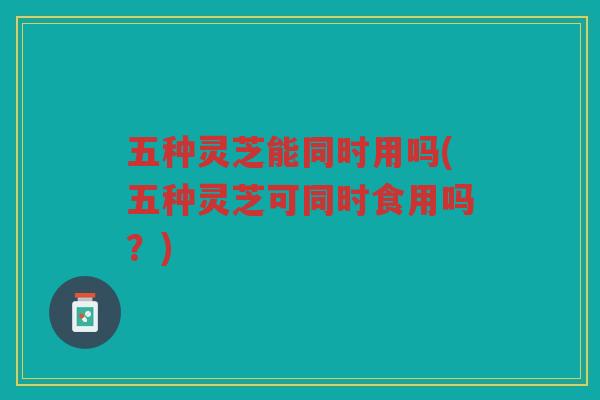 五种灵芝能同时用吗(五种灵芝可同时食用吗？)