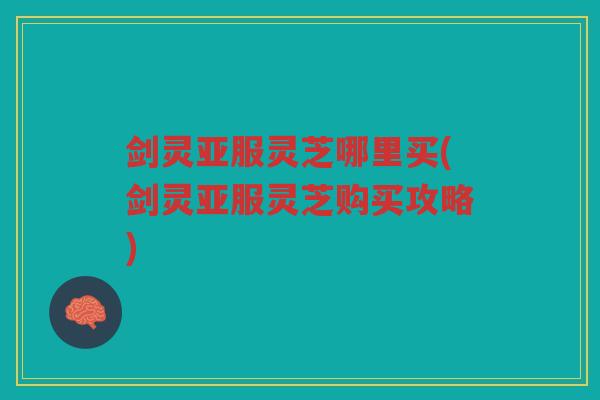 剑灵亚服灵芝哪里买(剑灵亚服灵芝购买攻略)