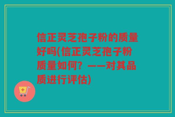 信正灵芝孢子粉的质量好吗(信正灵芝孢子粉质量如何？——对其品质进行评估)