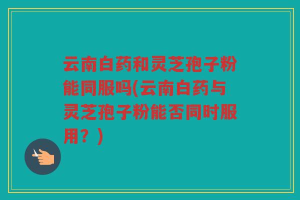 云南白药和灵芝孢子粉能同服吗(云南白药与灵芝孢子粉能否同时服用?) 云南白药和灵芝孢子粉能同服吗(云南白药与灵芝孢子粉能否同时服用?)