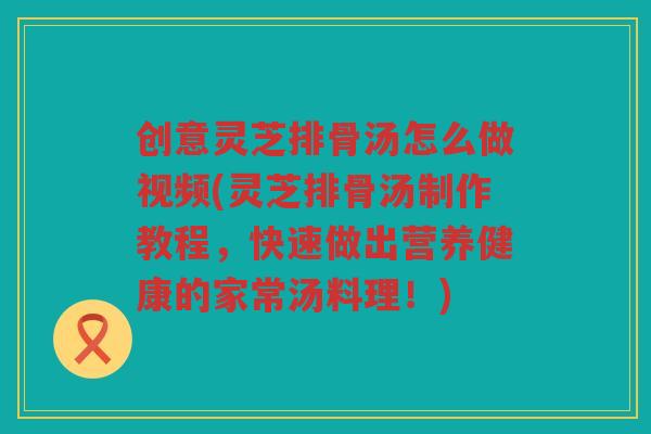 创意灵芝排骨汤怎么做视频(灵芝排骨汤制作教程，快速做出营养健康的家常汤料理！)