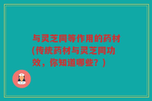 与灵芝同等作用的药材(传统药材与灵芝同功效，你知道哪些？)