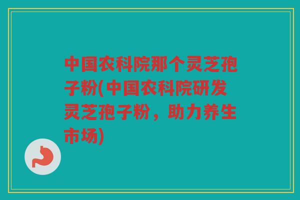 中国农科院那个灵芝孢子粉(中国农科院研发灵芝孢子粉，助力养生市场)