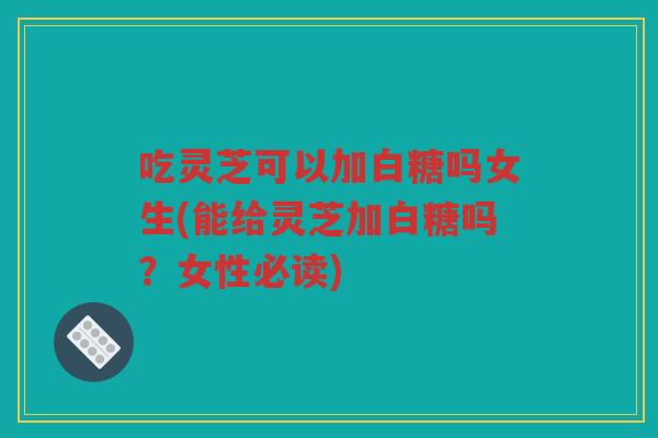 吃灵芝可以加白糖吗女生(能给灵芝加白糖吗？女性必读)