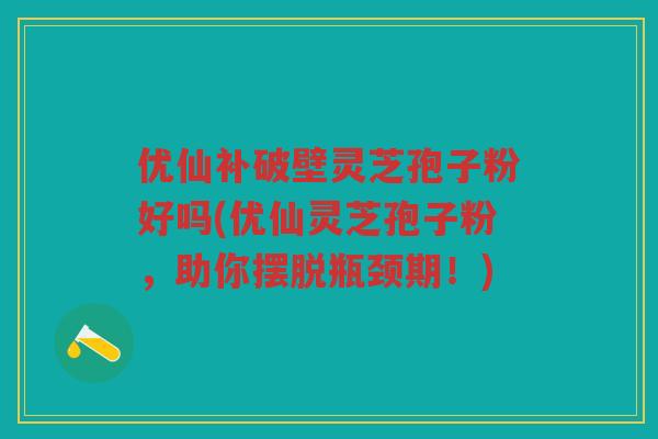 优仙补破壁灵芝孢子粉好吗(优仙灵芝孢子粉，助你摆脱瓶颈期！)