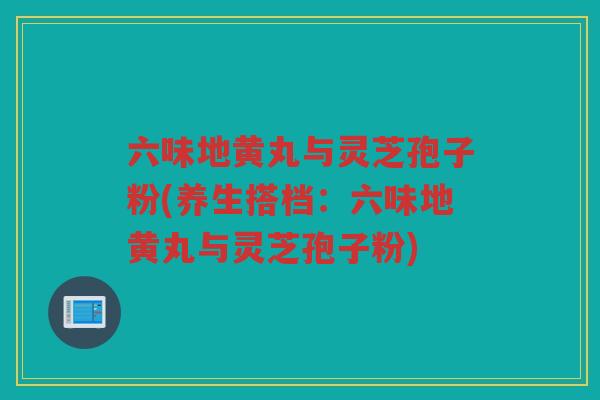 六味地黄丸与灵芝孢子粉(养生搭档：六味地黄丸与灵芝孢子粉)