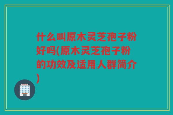 什么叫原木灵芝孢子粉好吗(原木灵芝孢子粉的功效及适用人群简介)
