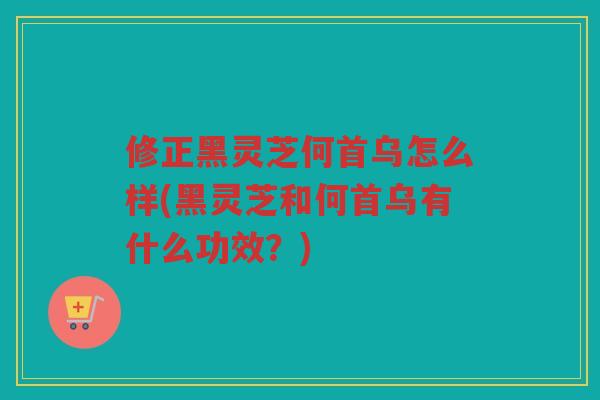 修正黑灵芝何首乌怎么样(黑灵芝和何首乌有什么功效？)