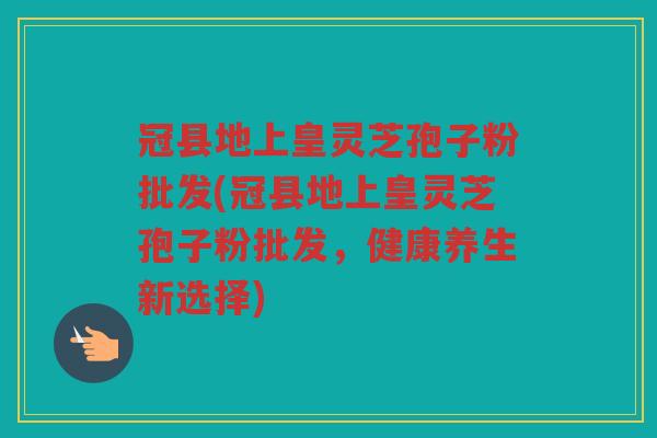 冠县地上皇灵芝孢子粉批发(冠县地上皇灵芝孢子粉批发,健康养生新选择) 冠县地上皇灵芝孢子粉批发(冠县地上皇灵芝孢子粉批发,健康养生新选择)