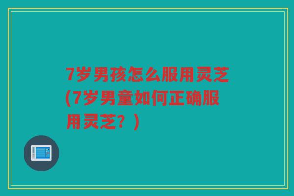 7岁男孩怎么服用灵芝(7岁男童如何正确服用灵芝?) 7岁男孩怎么服用灵芝(7岁男童如何正确服用灵芝?)