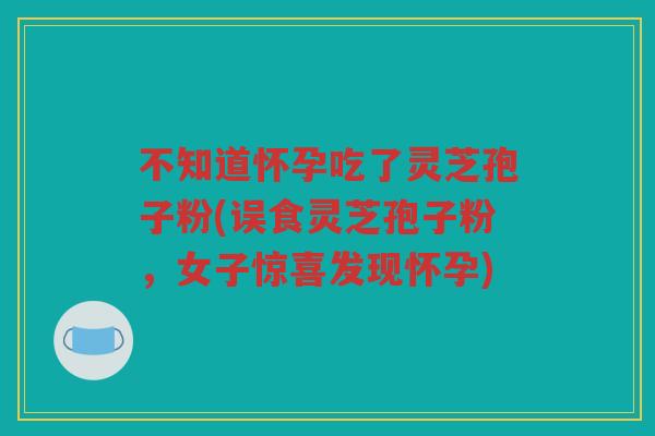 不知道怀孕吃了灵芝孢子粉(误食灵芝孢子粉，女子惊喜发现怀孕)