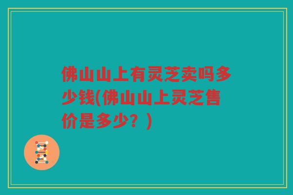 佛山山上有灵芝卖吗多少钱(佛山山上灵芝售价是多少？)