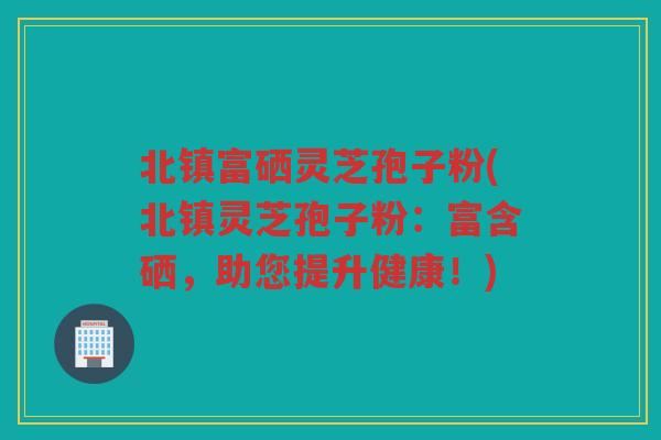 北镇富硒灵芝孢子粉(北镇灵芝孢子粉：富含硒，助您提升健康！)