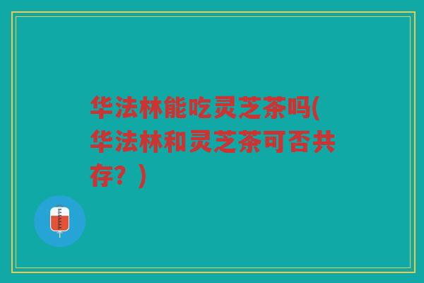 华法林能吃灵芝茶吗(华法林和灵芝茶可否共存?) 华法林能吃灵芝茶吗(华法林和灵芝茶可否共存?)