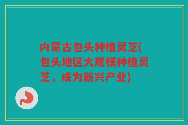 内蒙古包头种植灵芝(包头地区大规模种植灵芝，成为新兴产业)