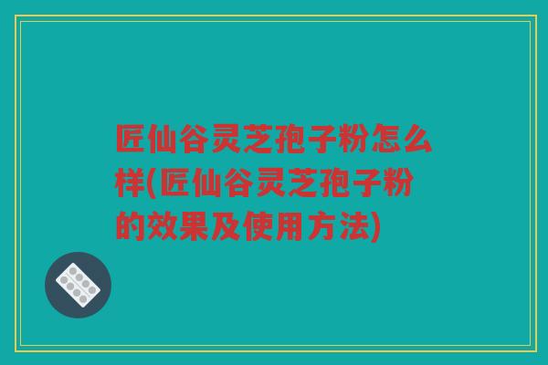 匠仙谷灵芝孢子粉怎么样(匠仙谷灵芝孢子粉的效果及使用方法) 匠仙谷灵芝孢子粉怎么样(匠仙谷灵芝孢子粉的效果及使用方法)