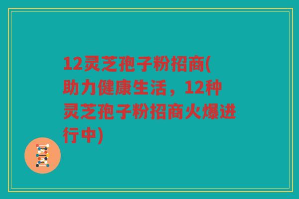 12灵芝孢子粉招商(助力健康生活，12种灵芝孢子粉招商火爆进行中)