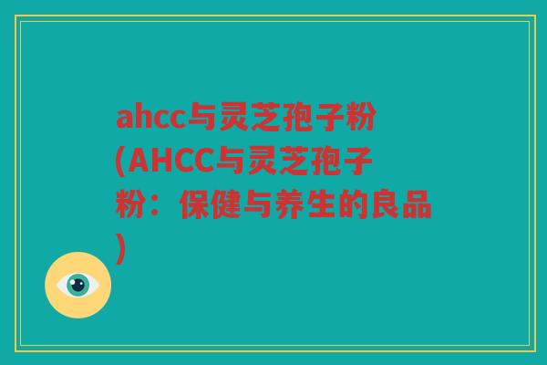 ahcc与灵芝孢子粉(AHCC与灵芝孢子粉：保健与养生的良品)