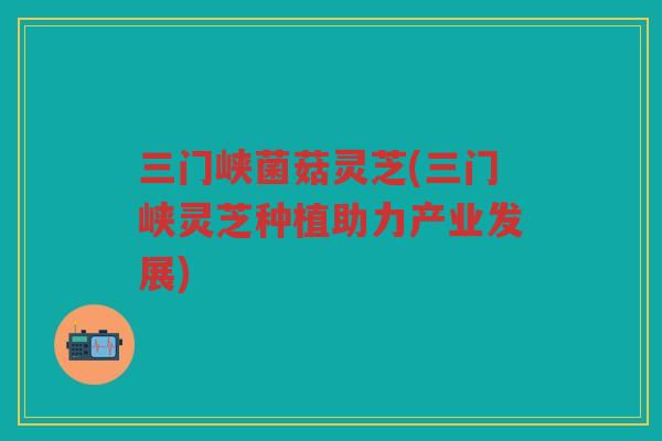 三门峡菌菇灵芝(三门峡灵芝种植助力产业发展)