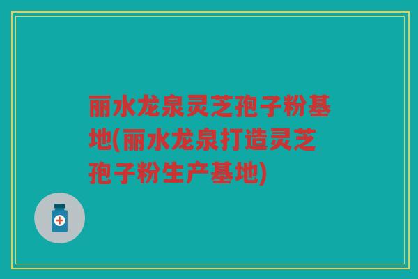 丽水龙泉灵芝孢子粉基地(丽水龙泉打造灵芝孢子粉生产基地)
